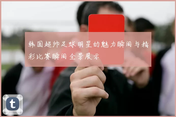 韩国超帅足球明星的魅力瞬间与精彩比赛瞬间全景展示