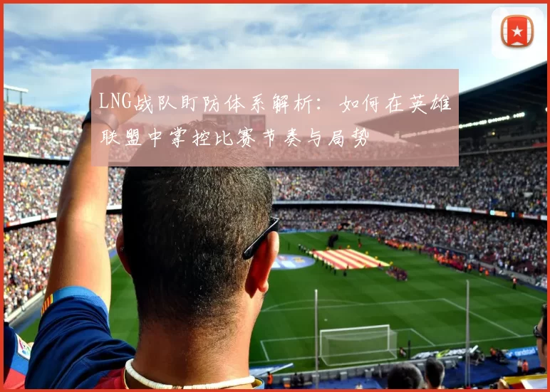 LNG战队盯防体系解析：如何在英雄联盟中掌控比赛节奏与局势
