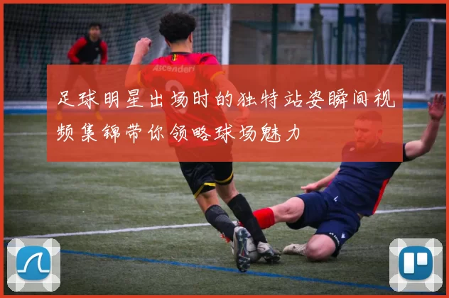 足球明星出场时的独特站姿瞬间视频集锦带你领略球场魅力