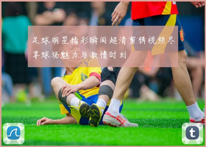 足球明星精彩瞬间超清剪辑视频尽享球场魅力与激情时刻