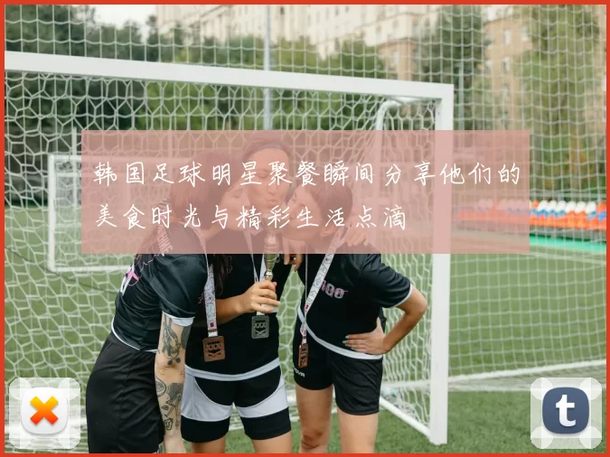 韩国足球明星聚餐瞬间分享他们的美食时光与精彩生活点滴