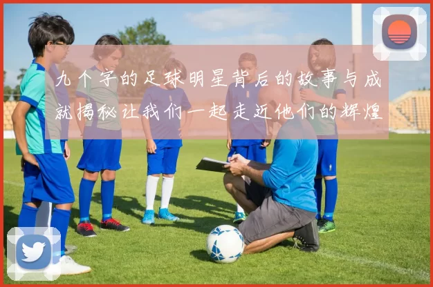九个字的足球明星背后的故事与成就揭秘让我们一起走近他们的辉煌人生