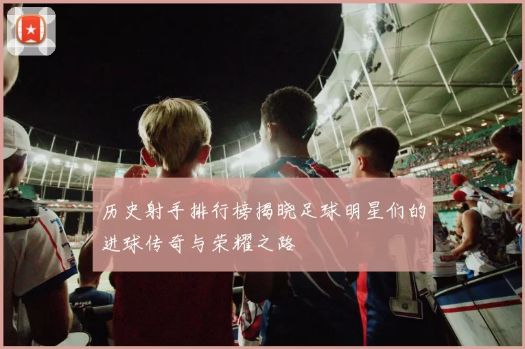 历史射手排行榜揭晓足球明星们的进球传奇与荣耀之路
