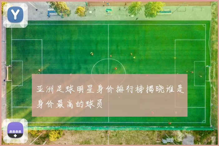 亚洲足球明星身价排行榜揭晓谁是身价最高的球员