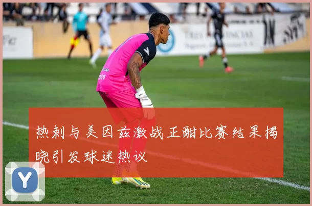 热刺与美因兹激战正酣比赛结果揭晓引发球迷热议