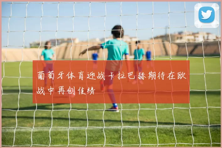 葡萄牙体育迎战卡拉巴赫期待在欧战中再创佳绩