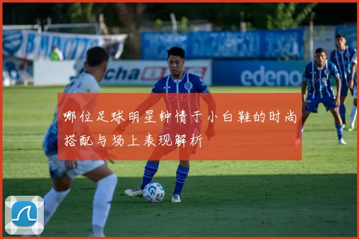 哪位足球明星钟情于小白鞋的时尚搭配与场上表现解析