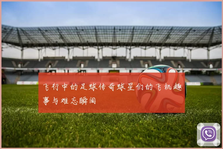 飞行中的足球传奇球星们的飞机趣事与难忘瞬间