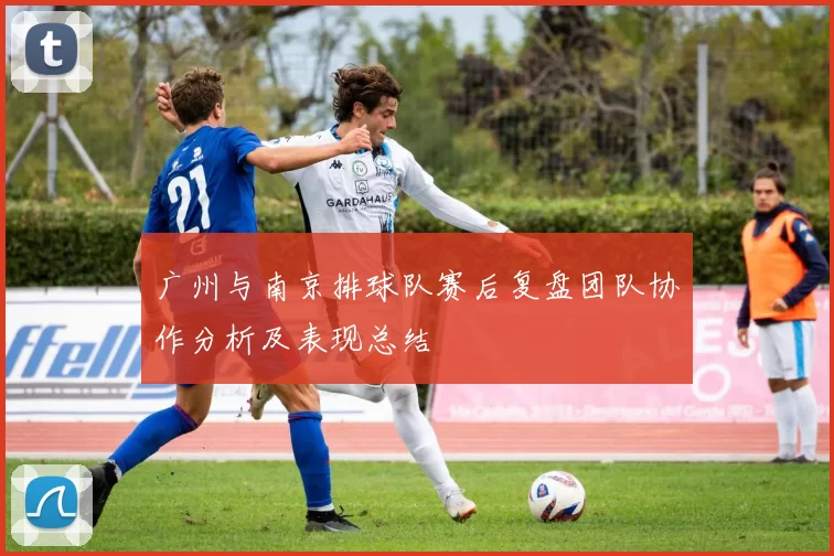 广州与南京排球队赛后复盘团队协作分析及表现总结