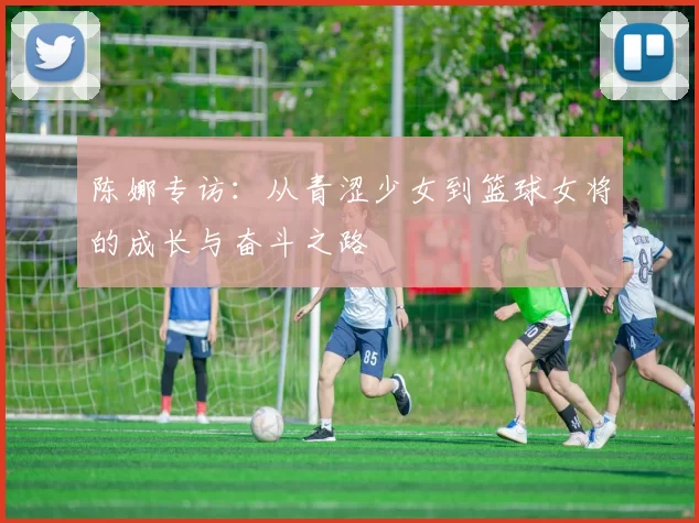 陈娜专访：从青涩少女到篮球女将的成长与奋斗之路