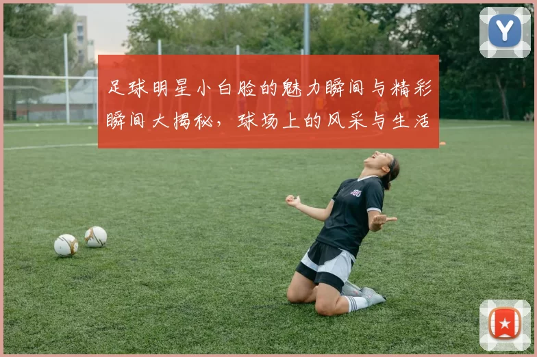 足球明星小白脸的魅力瞬间与精彩瞬间大揭秘，球场上的风采与生活中的他