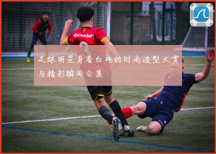 足球明星身着白袍的时尚造型大赏与精彩瞬间合集