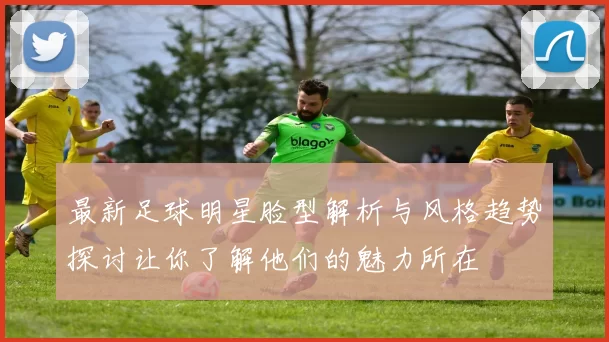 最新足球明星脸型解析与风格趋势探讨让你了解他们的魅力所在