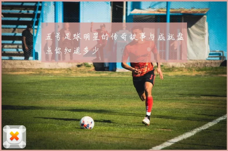 五号足球明星的传奇故事与成就盘点你知道多少