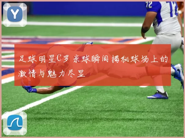 足球明星C罗亲球瞬间揭秘球场上的激情与魅力尽显
