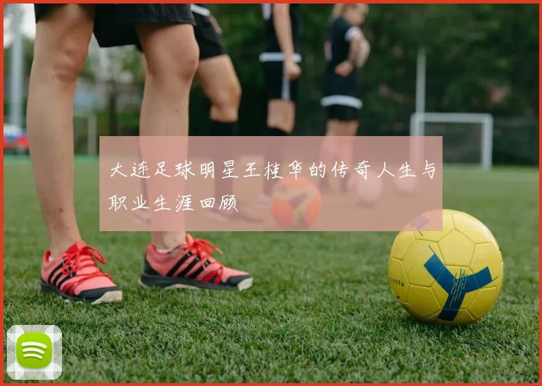 大连足球明星王桂华的传奇人生与职业生涯回顾