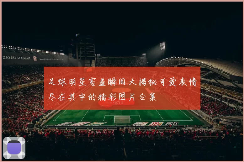 足球明星害羞瞬间大揭秘可爱表情尽在其中的精彩图片合集