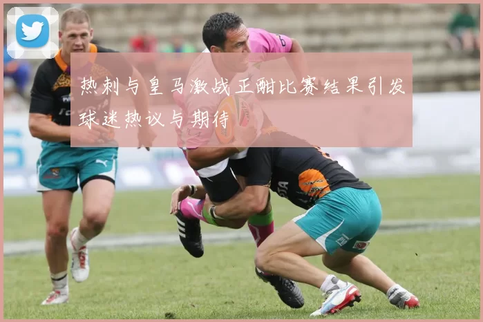 热刺与皇马激战正酣比赛结果引发球迷热议与期待