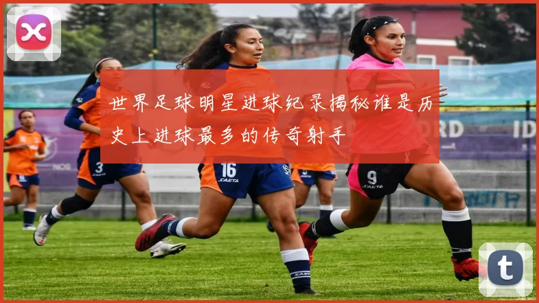 世界足球明星进球纪录揭秘谁是历史上进球最多的传奇射手