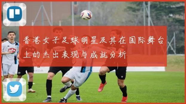 香港女子足球明星及其在国际舞台上的杰出表现与成就分析