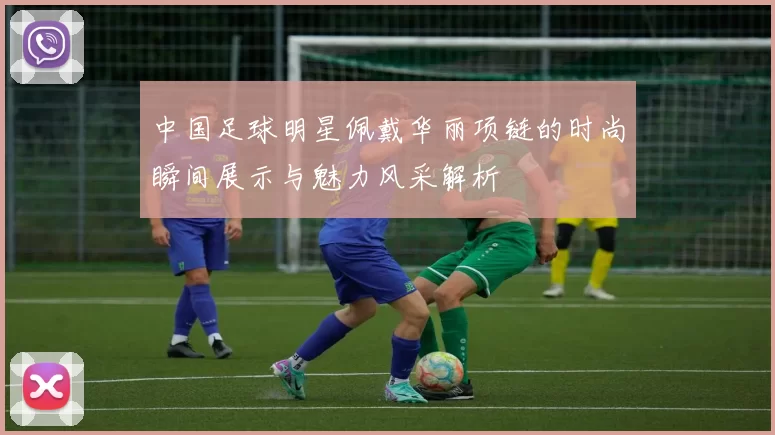 中国足球明星佩戴华丽项链的时尚瞬间展示与魅力风采解析
