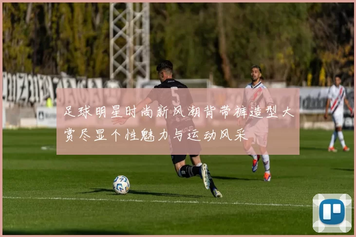 足球明星时尚新风潮背带裤造型大赏尽显个性魅力与运动风采