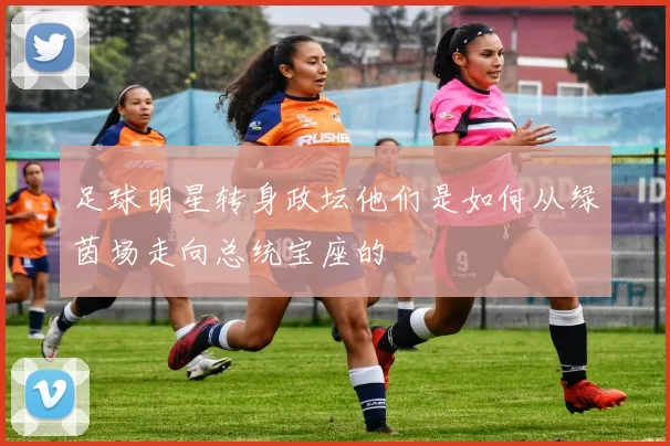 足球明星转身政坛他们是如何从绿茵场走向总统宝座的