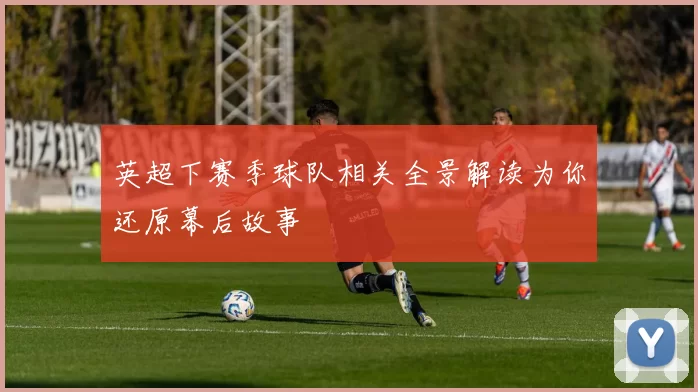 英超下赛季球队相关全景解读为你还原幕后故事
