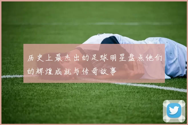 历史上最杰出的足球明星盘点他们的辉煌成就与传奇故事