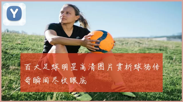 百大足球明星高清图片赏析球场传奇瞬间尽收眼底