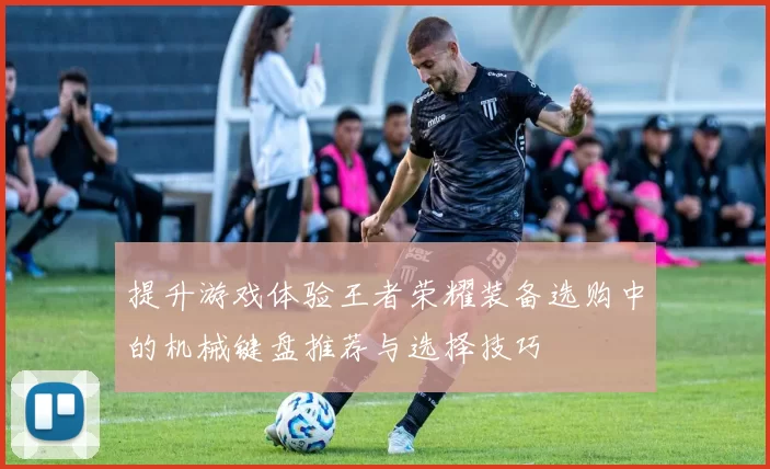 提升游戏体验王者荣耀装备选购中的机械键盘推荐与选择技巧