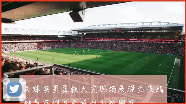 足球明星勇救火灾现场展现无畏精神与英雄本色感动无数网友