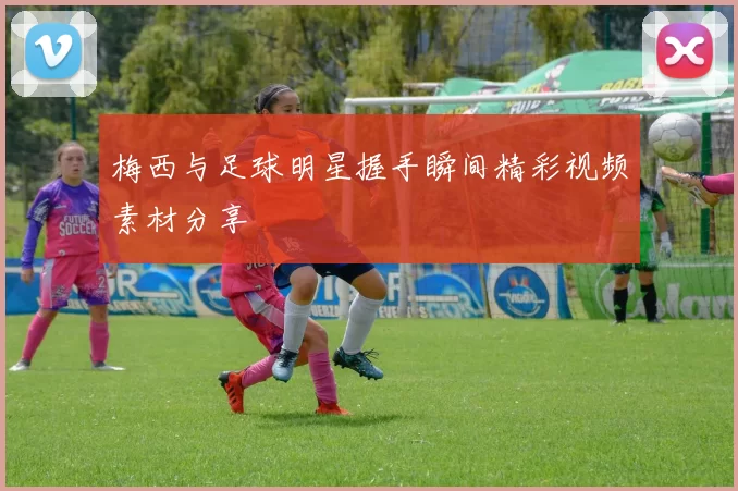 梅西与足球明星握手瞬间精彩视频素材分享