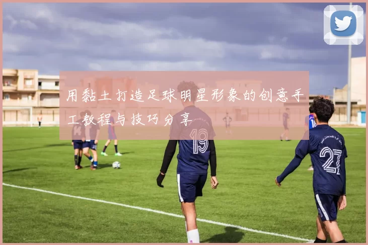 用黏土打造足球明星形象的创意手工教程与技巧分享