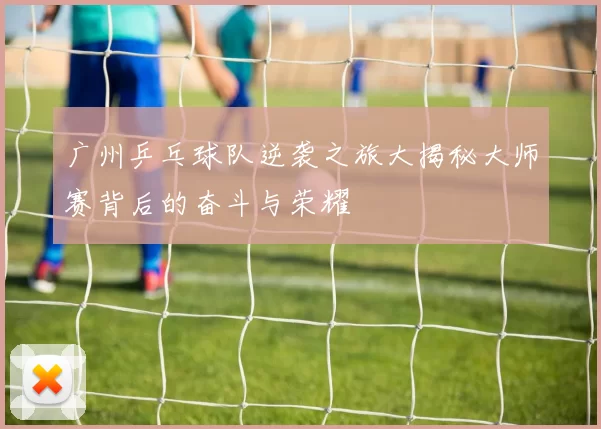广州乒乓球队逆袭之旅大揭秘大师赛背后的奋斗与荣耀