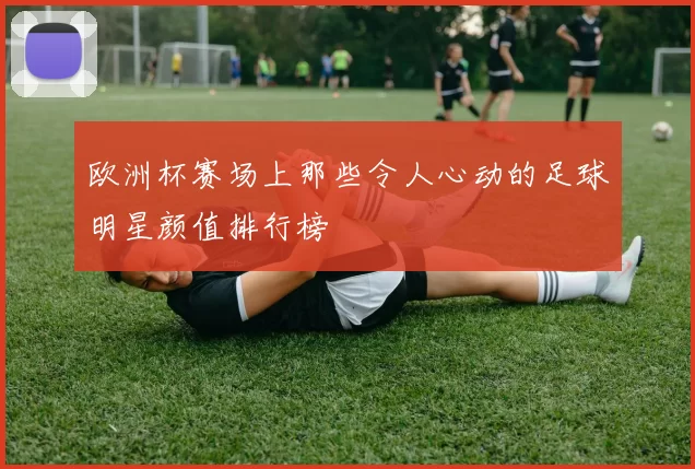 欧洲杯赛场上那些令人心动的足球明星颜值排行榜