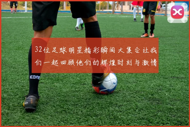 32位足球明星精彩瞬间大集合让我们一起回顾他们的辉煌时刻与激情岁月