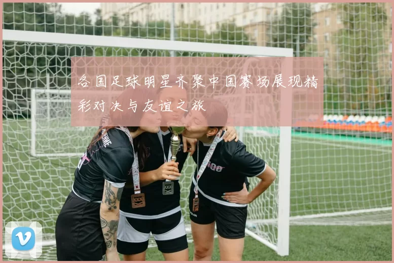 各国足球明星齐聚中国赛场展现精彩对决与友谊之旅