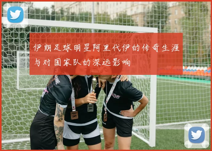 伊朗足球明星阿里代伊的传奇生涯与对国家队的深远影响