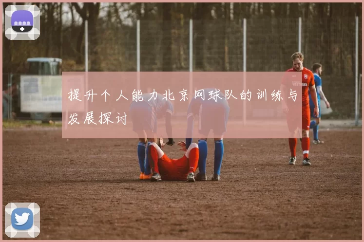提升个人能力北京网球队的训练与发展探讨