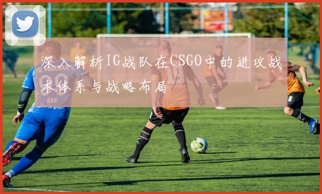 深入解析IG战队在CSGO中的进攻战术体系与战略布局